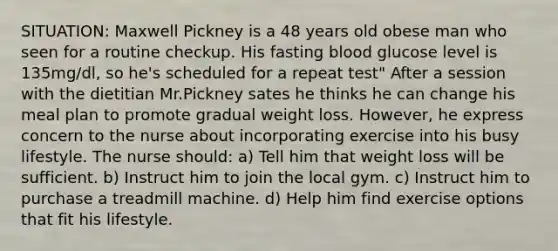 SITUATION: Maxwell Pickney is a 48 years old obese man who seen for a routine checkup. His fasting blood glucose level is 135mg/dl, so he's scheduled for a repeat test" After a session with the dietitian Mr.Pickney sates he thinks he can change his meal plan to promote gradual weight loss. However, he express concern to the nurse about incorporating exercise into his busy lifestyle. The nurse should: a) Tell him that weight loss will be sufficient. b) Instruct him to join the local gym. c) Instruct him to purchase a treadmill machine. d) Help him find exercise options that fit his lifestyle.