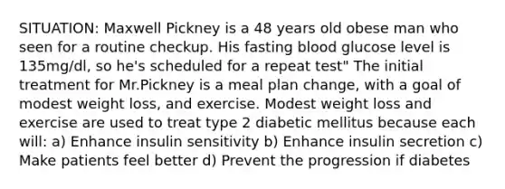 SITUATION: Maxwell Pickney is a 48 years old obese man who seen for a routine checkup. His fasting blood glucose level is 135mg/dl, so he's scheduled for a repeat test" The initial treatment for Mr.Pickney is a meal plan change, with a goal of modest weight loss, and exercise. Modest weight loss and exercise are used to treat type 2 diabetic mellitus because each will: a) Enhance insulin sensitivity b) Enhance insulin secretion c) Make patients feel better d) Prevent the progression if diabetes