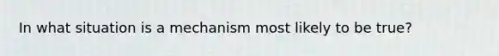 In what situation is a mechanism most likely to be true?