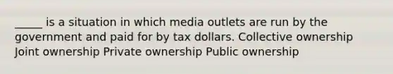 _____ is a situation in which media outlets are run by the government and paid for by tax dollars. Collective ownership Joint ownership Private ownership Public ownership