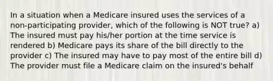 In a situation when a Medicare insured uses the services of a non-participating provider, which of the following is NOT true? a) The insured must pay his/her portion at the time service is rendered b) Medicare pays its share of the bill directly to the provider c) The insured may have to pay most of the entire bill d) The provider must file a Medicare claim on the insured's behalf