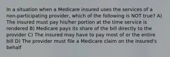 In a situation when a Medicare insured uses the services of a non-participating provider, which of the following is NOT true? A) The insured must pay his/her portion at the time service is rendered B) Medicare pays its share of the bill directly to the provider C) The insured may have to pay most of or the entire bill D) The provider must file a Medicare claim on the insured's behalf