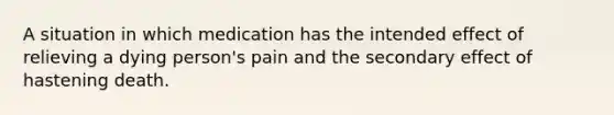 A situation in which medication has the intended effect of relieving a dying person's pain and the secondary effect of hastening death.