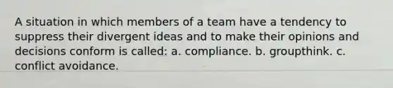 A situation in which members of a team have a tendency to suppress their divergent ideas and to make their opinions and decisions conform is called: a. compliance. b. groupthink. c. conflict avoidance.