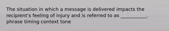 The situation in which a message is delivered impacts the recipient's feeling of injury and is referred to as ___________. phrase timing context tone