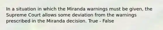 In a situation in which the Miranda warnings must be given, the Supreme Court allows some deviation from the warnings prescribed in the Miranda decision. True - False