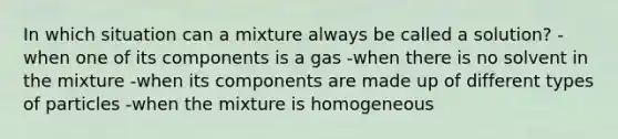 In which situation can a mixture always be called a solution? -when one of its components is a gas -when there is no solvent in the mixture -when its components are made up of different types of particles -when the mixture is homogeneous