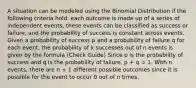 A situation can be modeled using the Binomial Distribution if the following criteria hold: each outcome is made up of a series of independent events, these events can be classified as success or failure, and the probability of success is constant across events. Given a probability of success p and a probability of failure q for each event, the probability of k successes out of n events is given by the formula (Check Guide) Since p is the probability of success and q is the probability of failure, p + q = 1. With n events, there are n + 1 different possible outcomes since it is possible for the event to occur 0 out of n times.