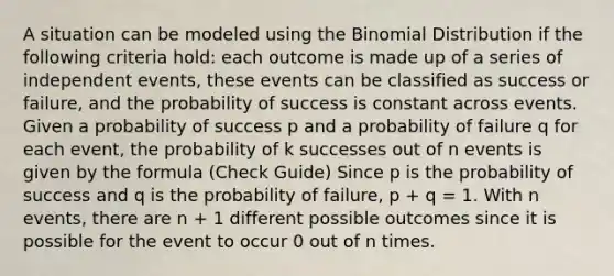 A situation can be modeled using the Binomial Distribution if the following criteria hold: each outcome is made up of a series of independent events, these events can be classified as success or failure, and the probability of success is constant across events. Given a probability of success p and a probability of failure q for each event, the probability of k successes out of n events is given by the formula (Check Guide) Since p is the probability of success and q is the probability of failure, p + q = 1. With n events, there are n + 1 different possible outcomes since it is possible for the event to occur 0 out of n times.