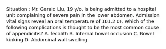 Situation : Mr. Gerald Liu, 19 y/o, is being admitted to a hospital unit complaining of severe pain in the lower abdomen. Admission vital signs reveal an oral temperature of 101.2 0F. Which of the following complications is thought to be the most common cause of appendicitis? A. fecalith B. Internal bowel occlusion C. Bowel kinking D. Abdominal wall swelling