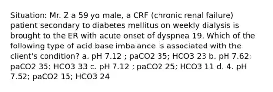 Situation: Mr. Z a 59 yo male, a CRF (chronic renal failure) patient secondary to diabetes mellitus on weekly dialysis is brought to the ER with acute onset of dyspnea 19. Which of the following type of acid base imbalance is associated with the client's condition? a. pH 7.12 ; paCO2 35; HCO3 23 b. pH 7.62; paCO2 35; HCO3 33 c. pH 7.12 ; paCO2 25; HCO3 11 d. 4. pH 7.52; paCO2 15; HCO3 24