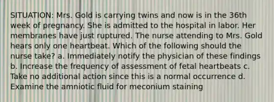 SITUATION: Mrs. Gold is carrying twins and now is in the 36th week of pregnancy. She is admitted to the hospital in labor. Her membranes have just ruptured. The nurse attending to Mrs. Gold hears only one heartbeat. Which of the following should the nurse take? a. Immediately notify the physician of these findings b. Increase the frequency of assessment of fetal heartbeats c. Take no additional action since this is a normal occurrence d. Examine the amniotic fluid for meconium staining