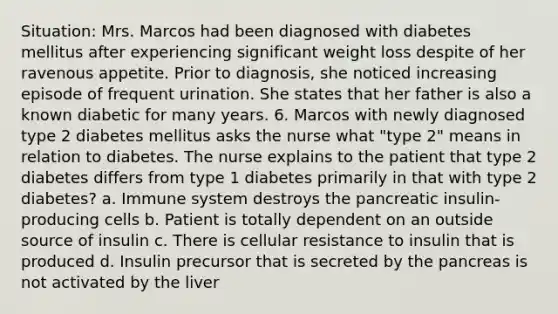 Situation: Mrs. Marcos had been diagnosed with diabetes mellitus after experiencing significant weight loss despite of her ravenous appetite. Prior to diagnosis, she noticed increasing episode of frequent urination. She states that her father is also a known diabetic for many years. 6. Marcos with newly diagnosed type 2 diabetes mellitus asks the nurse what "type 2" means in relation to diabetes. The nurse explains to the patient that type 2 diabetes differs from type 1 diabetes primarily in that with type 2 diabetes? a. Immune system destroys the pancreatic insulin-producing cells b. Patient is totally dependent on an outside source of insulin c. There is cellular resistance to insulin that is produced d. Insulin precursor that is secreted by the pancreas is not activated by the liver