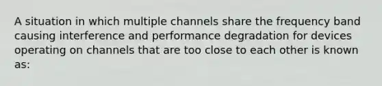 A situation in which multiple channels share the frequency band causing interference and performance degradation for devices operating on channels that are too close to each other is known as: