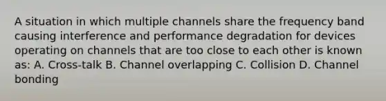 A situation in which multiple channels share the frequency band causing interference and performance degradation for devices operating on channels that are too close to each other is known as: A. Cross-talk B. Channel overlapping C. Collision D. Channel bonding