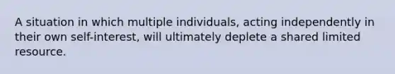 A situation in which multiple individuals, acting independently in their own self-interest, will ultimately deplete a shared limited resource.