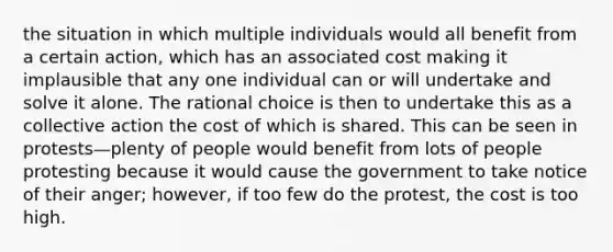 the situation in which multiple individuals would all benefit from a certain action, which has an associated cost making it implausible that any one individual can or will undertake and solve it alone. The rational choice is then to undertake this as a collective action the cost of which is shared. This can be seen in protests—plenty of people would benefit from lots of people protesting because it would cause the government to take notice of their anger; however, if too few do the protest, the cost is too high.