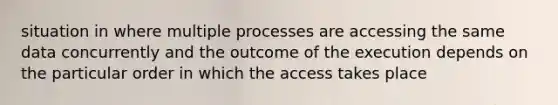 situation in where multiple processes are accessing the same data concurrently and the outcome of the execution depends on the particular order in which the access takes place