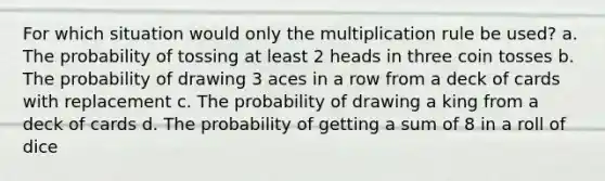 For which situation would only the multiplication rule be used? a. The probability of tossing at least 2 heads in three coin tosses b. The probability of drawing 3 aces in a row from a deck of cards with replacement c. The probability of drawing a king from a deck of cards d. The probability of getting a sum of 8 in a roll of dice