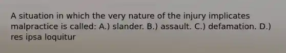 A situation in which the very nature of the injury implicates malpractice is called: A.) slander. B.) assault. C.) defamation. D.) res ipsa loquitur