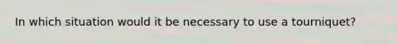 In which situation would it be necessary to use a tourniquet?