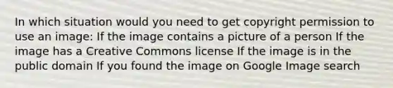 In which situation would you need to get copyright permission to use an image: If the image contains a picture of a person If the image has a Creative Commons license If the image is in the public domain If you found the image on Google Image search