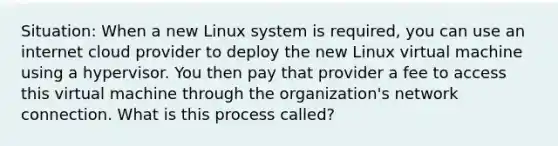 Situation: When a new Linux system is required, you can use an internet cloud provider to deploy the new Linux virtual machine using a hypervisor. You then pay that provider a fee to access this virtual machine through the organization's network connection. What is this process called?