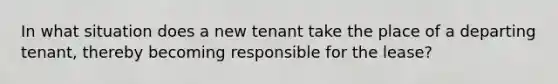 In what situation does a new tenant take the place of a departing tenant, thereby becoming responsible for the lease?