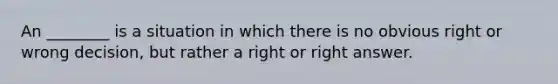 An ________ is a situation in which there is no obvious right or wrong decision, but rather a right or right answer.