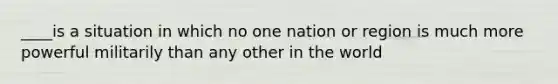 ____is a situation in which no one nation or region is much more powerful militarily than any other in the world