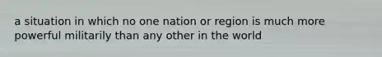 a situation in which no one nation or region is much more powerful militarily than any other in the world