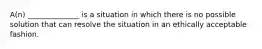 A(n) ______________ is a situation in which there is no possible solution that can resolve the situation in an ethically acceptable fashion.