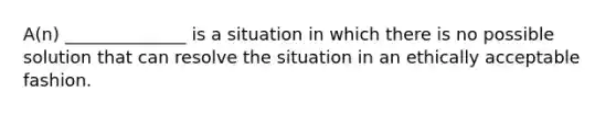 A(n) ______________ is a situation in which there is no possible solution that can resolve the situation in an ethically acceptable fashion.