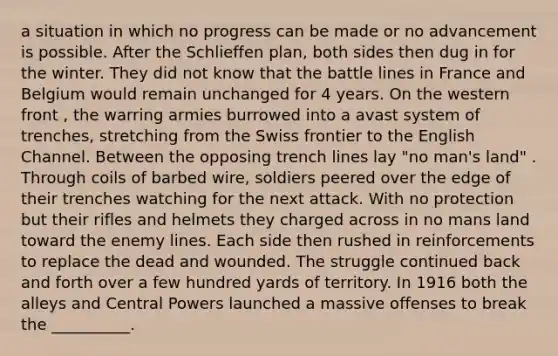 a situation in which no progress can be made or no advancement is possible. After the Schlieffen plan, both sides then dug in for the winter. They did not know that the battle lines in France and Belgium would remain unchanged for 4 years. On the western front , the warring armies burrowed into a avast system of trenches, stretching from the Swiss frontier to the English Channel. Between the opposing trench lines lay "no man's land" . Through coils of barbed wire, soldiers peered over the edge of their trenches watching for the next attack. With no protection but their rifles and helmets they charged across in no mans land toward the enemy lines. Each side then rushed in reinforcements to replace the dead and wounded. The struggle continued back and forth over a few hundred yards of territory. In 1916 both the alleys and Central Powers launched a massive offenses to break the __________.