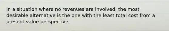 In a situation where no revenues are involved, the most desirable alternative is the one with the least total cost from a present value perspective.