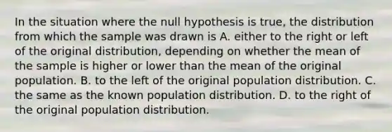 In the situation where the null hypothesis is true, the distribution from which the sample was drawn is A. either to the right or left of the original distribution, depending on whether the mean of the sample is higher or lower than the mean of the original population. B. to the left of the original population distribution. C. the same as the known population distribution. D. to the right of the original population distribution.