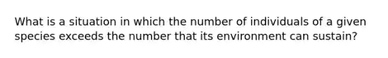 What is a situation in which the number of individuals of a given species exceeds the number that its environment can sustain?