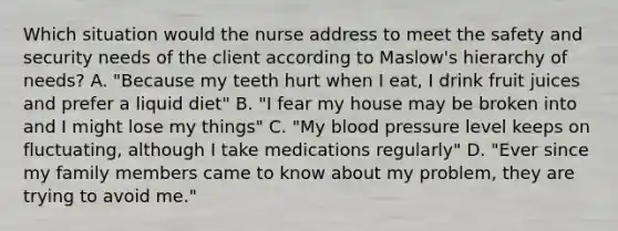 Which situation would the nurse address to meet the safety and security needs of the client according to Maslow's hierarchy of needs? A. "Because my teeth hurt when I eat, I drink fruit juices and prefer a liquid diet" B. "I fear my house may be broken into and I might lose my things" C. "My blood pressure level keeps on fluctuating, although I take medications regularly" D. "Ever since my family members came to know about my problem, they are trying to avoid me."