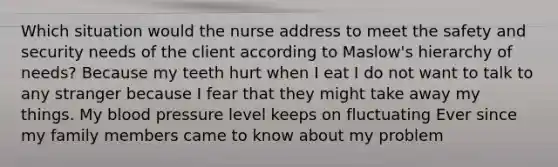 Which situation would the nurse address to meet the safety and security needs of the client according to Maslow's hierarchy of needs? Because my teeth hurt when I eat I do not want to talk to any stranger because I fear that they might take away my things. My blood pressure level keeps on fluctuating Ever since my family members came to know about my problem