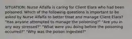 SITUATION: Nurse Alfalfa is caring for Client Elara who had been poisoned. Which of the following questions is important to be asked by Nurse Alfalfa to better treat and manage Client Elara? "Has anyone attempted to manage the poisoning?" "Are you in any way stressed?" "What were you doing before the poisoning occurred?" "Why was the poison ingested?"