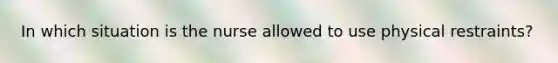 In which situation is the nurse allowed to use physical restraints?