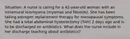 Situation: A nurse is caring for a 42-year-old woman with an intramural leiomyoma (myomas and fibroids). She has been taking estrogen replacement therapy for menopausal symptoms. She had a total abdominal hysterectomy (TAH) 2 days ago and is to be discharged on antibiotics. What does the nurse include in her discharge teaching about antibiotics?