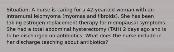 Situation: A nurse is caring for a 42-year-old woman with an intramural leiomyoma (myomas and fibroids). She has been taking estrogen replacement therapy for menopausal symptoms. She had a total abdominal hysterectomy (TAH) 2 days ago and is to be discharged on antibiotics. What does the nurse include in her discharge teaching about antibiotics?