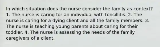 In which situation does the nurse consider the family as context? 1. The nurse is caring for an individual with tonsillitis. 2. The nurse is caring for a dying client and all the family members. 3. The nurse is teaching young parents about caring for their toddler. 4. The nurse is assessing the needs of the family caregivers of a client.