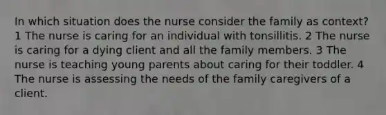 In which situation does the nurse consider the family as context? 1 The nurse is caring for an individual with tonsillitis. 2 The nurse is caring for a dying client and all the family members. 3 The nurse is teaching young parents about caring for their toddler. 4 The nurse is assessing the needs of the family caregivers of a client.