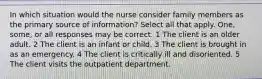 In which situation would the nurse consider family members as the primary source of information? Select all that apply. One, some, or all responses may be correct. 1 The client is an older adult. 2 The client is an infant or child. 3 The client is brought in as an emergency. 4 The client is critically ill and disoriented. 5 The client visits the outpatient department.