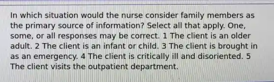 In which situation would the nurse consider family members as the primary source of information? Select all that apply. One, some, or all responses may be correct. 1 The client is an older adult. 2 The client is an infant or child. 3 The client is brought in as an emergency. 4 The client is critically ill and disoriented. 5 The client visits the outpatient department.