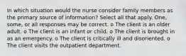 In which situation would the nurse consider family members as the primary source of information? Select all that apply. One, some, or all responses may be correct. o The client is an older adult. o The client is an infant or child. o The client is brought in as an emergency. o The client is critically ill and disoriented. o The client visits the outpatient department.