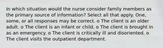 In which situation would the nurse consider family members as the primary source of information? Select all that apply. One, some, or all responses may be correct. o The client is an older adult. o The client is an infant or child. o The client is brought in as an emergency. o The client is critically ill and disoriented. o The client visits the outpatient department.