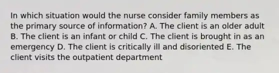 In which situation would the nurse consider family members as the primary source of information? A. The client is an older adult B. The client is an infant or child C. The client is brought in as an emergency D. The client is critically ill and disoriented E. The client visits the outpatient department